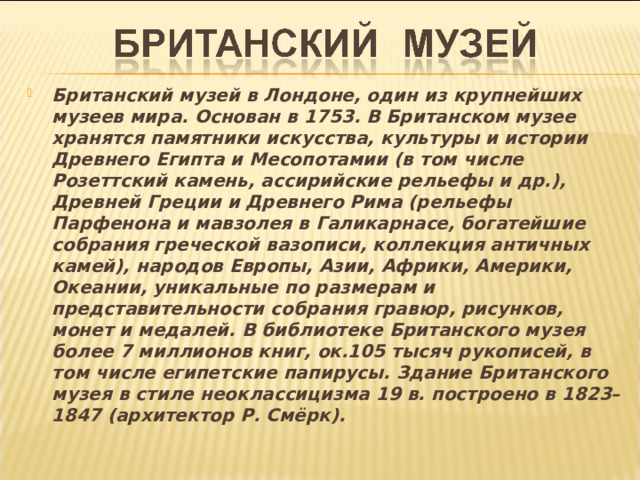 Британский музей в Лондоне, один из крупнейших музеев мира. Основан в 1753. В Британском музее хранятся памятники искусства, культуры и истории Древнего Египта и Месопотамии (в том числе Розеттский камень, ассирийские рельефы и др.), Древней Греции и Древнего Рима (рельефы Парфенона и мавзолея в Галикарнасе, богатейшие собрания греческой вазописи, коллекция античных камей), народов Европы, Азии, Африки, Америки, Океании, уникальные по размерам и представительности собрания гравюр, рисунков, монет и медалей. В библиотеке Британского музея более 7 миллионов книг, ок.105 тысяч рукописей, в том числе египетские папирусы. Здание Британского музея в стиле неоклассицизма 19 в. построено в 1823–1847 (архитектор Р. Смёрк).  