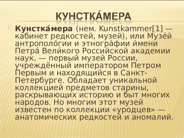 Кунстка́мера (нем. Kunstkammer [1] — кабинет редкостей, музей), или Музе́й антрополо́гии и этногра́фии и́мени Петра́ Вели́кого Российской академии наук, — первый музей России, учреждённый императором Петром Первым и находящийся в Санкт-Петербурге. Обладает уникальной коллекцией предметов старины, раскрывающих историю и быт многих народов. Но многим этот музей известен по коллекции «уродцев» — анатомических редкостей и аномалий.  