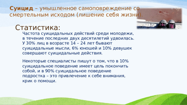 Суицид – умышленное самоповреждение со смертельным исходом (лишение себя жизни).    Статистика: Частота суицидальных действий среди молодежи, в течение последних двух десятилетий удвоилась. У 30% лиц в возрасте 14 – 24 лет бывают суицидальные мысли, 6% юношей и 10% девушек совершают суицидальные действия. Некоторые специалисты пишут о том, что в 10% суицидальное поведение имеет цель покончить собой, и в 90% суицидальное поведение подростка – это привлечение к себе внимания, крик о помощи. 