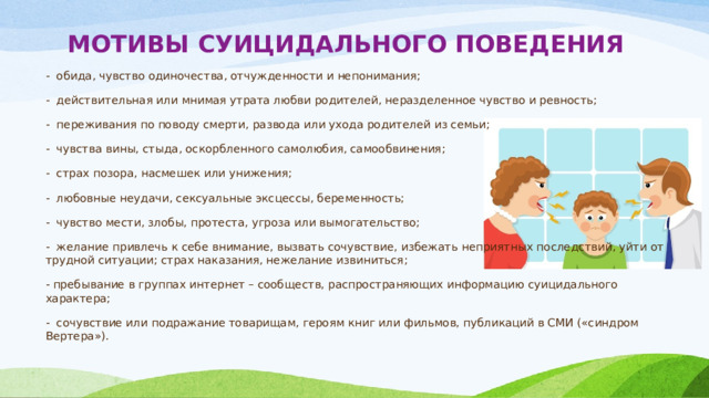 МОТИВЫ СУИЦИДАЛЬНОГО ПОВЕДЕНИЯ   -  обида, чувство одиночества, отчужденности и непонимания; -  действительная или мнимая утрата любви родителей, неразделенное чув­ство и ревность; -  переживания по поводу смерти, развода или ухода родителей из семьи; -  чувства вины, стыда, оскорбленного самолюбия, самообвинения; -  страх позора, насмешек или унижения; -  любовные неудачи, сексуальные эксцессы, беременность; -  чувство мести, злобы, протеста, угроза или вымогательство; -  желание привлечь к себе внимание, вызвать сочувствие, избежать непри­ятных последствий, уйти от трудной ситуации; страх наказания, нежелание извиниться; - пребывание в группах интернет – сообществ, распространяющих информацию суицидального характера; -  сочувствие или подражание товарищам, героям книг или фильмов, пуб­ликаций в СМИ («синдром Вертера»). 