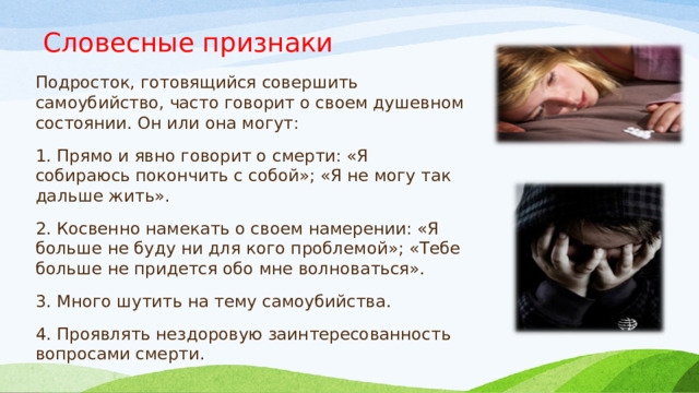 Словесные признаки Подросток, готовящийся совершить самоубийство, часто говорит о своем душевном состоянии. Он или она могут: 1. Прямо и явно говорит о смерти: «Я собираюсь покончить с собой»; «Я не могу так дальше жить». 2. Косвенно намекать о своем намерении: «Я больше не буду ни для кого проблемой»; «Тебе больше не придется обо мне волноваться». 3. Много шутить на тему самоубийства. 4. Проявлять нездоровую заинтересованность вопросами смерти. 