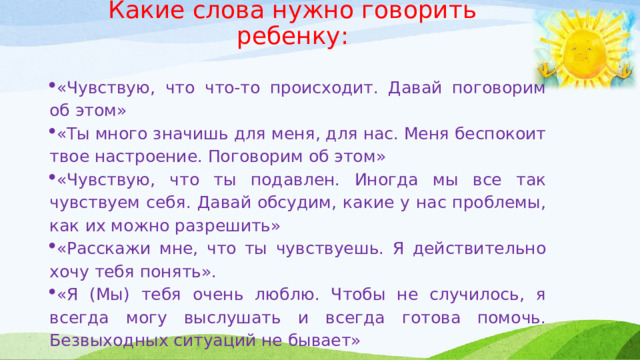 Какие слова нужно говорить ребенку:     «Чувствую, что что-то происходит. Давай поговорим об этом» «Ты много значишь для меня, для нас. Меня беспокоит твое настроение. Поговорим об этом» «Чувствую, что ты подавлен. Иногда мы все так чувствуем себя. Давай обсудим, какие у нас проблемы, как их можно разрешить» «Расскажи мне, что ты чувствуешь. Я действительно хочу тебя понять». «Я (Мы) тебя очень люблю. Чтобы не случилось, я всегда могу выслушать и всегда готова помочь. Безвыходных ситуаций не бывает» 