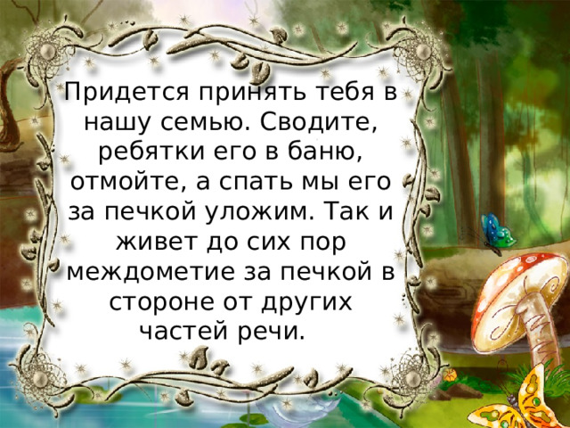 Придется принять тебя в нашу семью. Сводите, ребятки его в баню, отмойте, а спать мы его за печкой уложим. Так и живет до сих пор междометие за печкой в стороне от других частей речи. 
