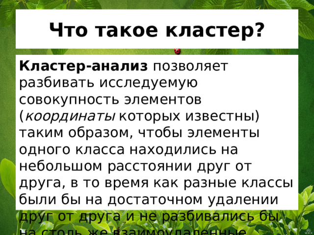 Что такое кластер? Кластер-анализ позволяет разбивать исследуемую совокупность элементов ( координаты которых известны) таким образом, чтобы элементы одного класса находились на небольшом расстоянии друг от друга, в то время как разные классы были бы на достаточном удалении друг от друга и не разбивались бы на столь же взаимоудаленные части. 