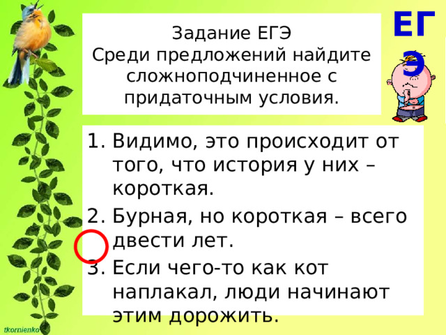 ЕГЭ Задание ЕГЭ  Среди предложений найдите сложноподчиненное с придаточным условия. Видимо, это происходит от того, что история у них – короткая. Бурная, но короткая – всего двести лет. Если чего-то как кот наплакал, люди начинают этим дорожить. 