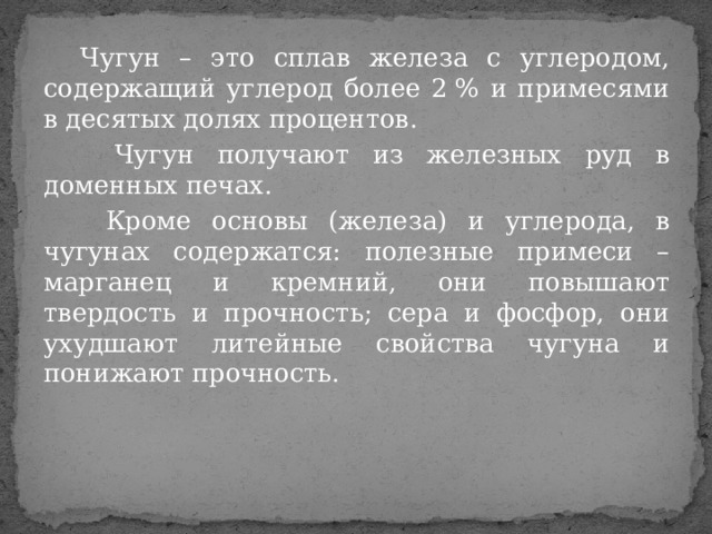  Чугун – это сплав железа с углеродом, содержащий углерод более 2 % и примесями в десятых долях процентов.  Чугун получают из железных руд в доменных печах.  Кроме основы (железа) и углерода, в чугунах содержатся: полезные примеси – марганец и кремний, они повышают твердость и прочность; сера и фосфор, они ухудшают литейные свойства чугуна и понижают прочность. 