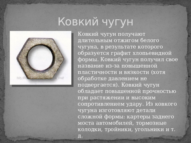 Ковкий чугун Ковкий чугун получают длительным отжигом белого чугуна, в результате которого образуется графит хлопьевидной формы. Ковкий чугун получил свое название из-за повышенной пластичности и вязкости (хотя обработке давлением не подвергается). Ковкий чугун обладает повышенной прочностью при растяжении и высоким сопротивлением удару. Из ковкого чугуна изготовляют детали сложной формы: картеры заднего моста автомобилей, тормозные колодки, тройники, угольники и т. д. 