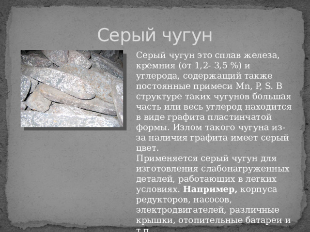 Серый чугун Серый чугун это сплав железа, кремния (от 1,2- 3,5 %) и углерода, содержащий также постоянные примеси Mn, P, S. В структуре таких чугунов большая часть или весь углерод находится в виде графита пластинчатой формы. Излом такого чугуна из-за наличия графита имеет серый цвет. Применяется серый чугун для изготовления слабонагруженных деталей, работающих в легких условиях. Например, корпуса редукторов, насосов, электродвигателей, различные крышки, отопительные батареи и т.п. 
