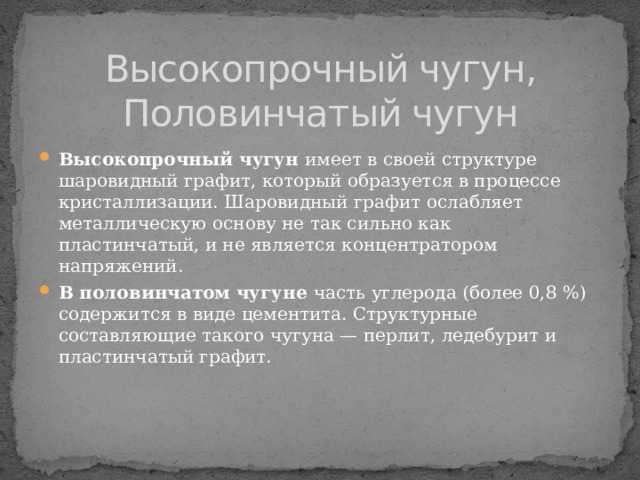 Высокопрочный чугун,  Половинчатый чугун Высокопрочный чугун имеет в своей структуре шаровидный графит, который образуется в процессе кристаллизации. Шаровидный графит ослабляет металлическую основу не так сильно как пластинчатый, и не является концентратором напряжений. В половинчатом чугуне часть углерода (более 0,8 %) содержится в виде цементита. Структурные составляющие такого чугуна — перлит, ледебурит и пластинчатый графит. 