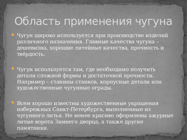 Область применения чугуна Чугун широко используется при производстве изделий различного назначения. Главные качества чугуна – дешевизна, хорошие литейные качества, прочность и твёрдость. Чугун используется там, где необходимо получить детали сложной формы и достаточной прочности. Например – станины станков, корпусные детали или художественные чугунные ограды. Всем хорошо известны художественные украшения набережных Санкт-Петербурга, выполненные из чугунного литья. Не менее красиво оформлены ажурные литые ворота Зимнего дворца, а также другие памятники. 