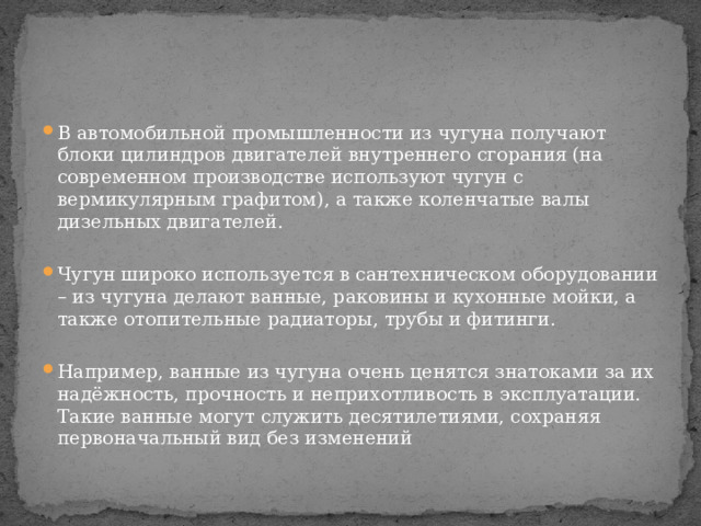 В автомобильной промышленности из чугуна получают блоки цилиндров двигателей внутреннего сгорания (на современном производстве используют чугун с вермикулярным графитом), а также коленчатые валы дизельных двигателей. Чугун широко используется в сантехническом оборудовании – из чугуна делают ванные, раковины и кухонные мойки, а также отопительные радиаторы, трубы и фитинги. Например, ванные из чугуна очень ценятся знатоками за их надёжность, прочность и неприхотливость в эксплуатации. Такие ванные могут служить десятилетиями, сохраняя первоначальный вид без изменений 