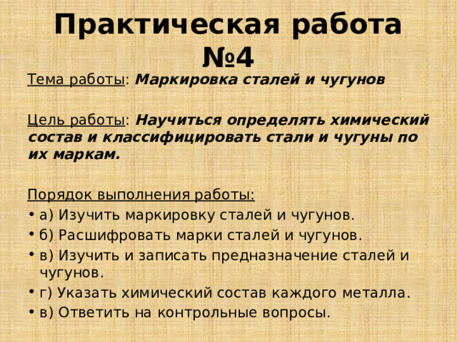 Практическая работа №4 Тема работы : Маркировка сталей и чугунов Цель работы : Научиться определять химический состав и классифицировать стали и чугуны по их маркам. Порядок выполнения работы: а) Изучить маркировку сталей и чугунов. б) Расшифровать марки сталей и чугунов. в) Изучить и записать предназначение сталей и чугунов. г) Указать химический состав каждого металла. в) Ответить на контрольные вопросы. 