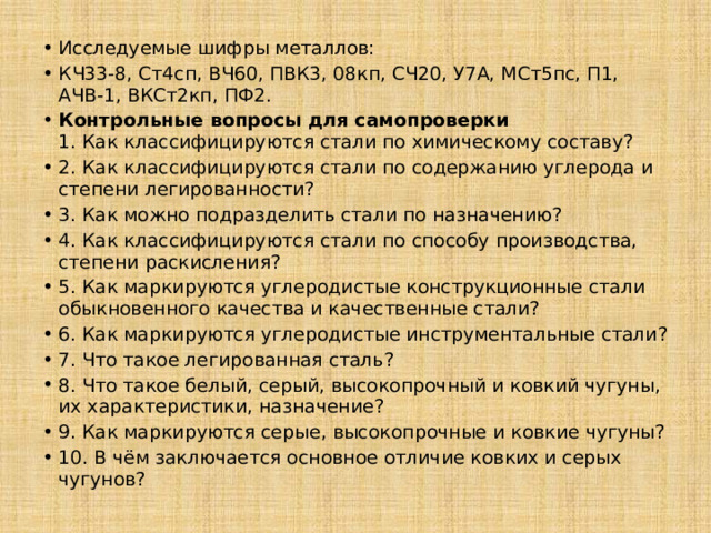 Исследуемые шифры металлов: КЧ33-8, Ст4сп, ВЧ60, ПВК3, 08кп, СЧ20, У7А, МСт5пс, П1, АЧВ-1, ВКСт2кп, ПФ2. Контрольные вопросы для самопроверки  1. Как классифицируются стали по химическому составу? 2. Как классифицируются стали по содержанию углерода и степени легированности? 3. Как можно подразделить стали по назначению? 4. Как классифицируются стали по способу производства, степени раскисления? 5. Как маркируются углеродистые конструкционные стали обыкновенного качества и качественные стали? 6. Как маркируются углеродистые инструментальные стали? 7. Что такое легированная сталь? 8. Что такое белый, серый, высокопрочный и ковкий чугуны, их характеристики, назначение? 9. Как маркируются серые, высокопрочные и ковкие чугуны? 10. В чём заключается основное отличие ковких и серых чугунов? 