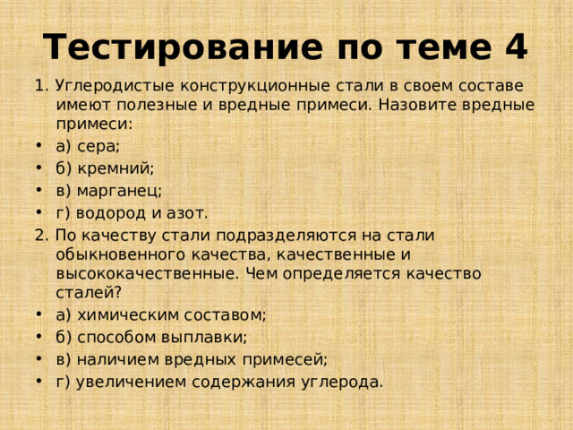 Тестирование по теме 4 1. Углеродистые конструкционные стали в своем составе имеют полезные и вредные примеси. Назовите вредные примеси: а) сера; б) кремний; в) марганец; г) водород и азот. 2. По качеству стали подразделяются на стали обыкновенного качества, качественные и высококачественные. Чем определяется качество сталей? а) химическим составом; б) способом выплавки; в) наличием вредных примесей; г) увеличением содержания углерода. 