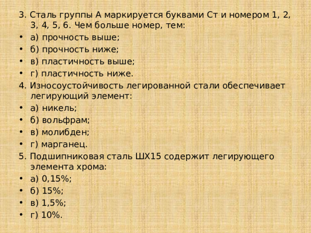 3. Сталь группы А маркируется буквами Ст и номером 1, 2, 3, 4, 5, 6. Чем больше номер, тем: а) прочность выше; б) прочность ниже; в) пластичность выше; г) пластичность ниже. 4. Износоустойчивость легированной стали обеспечивает легирующий элемент: а) никель; б) вольфрам; в) молибден; г) марганец. 5. Подшипниковая сталь ШХ15 содержит легирующего элемента хрома: а) 0,15%; б) 15%; в) 1,5%; г) 10%. 