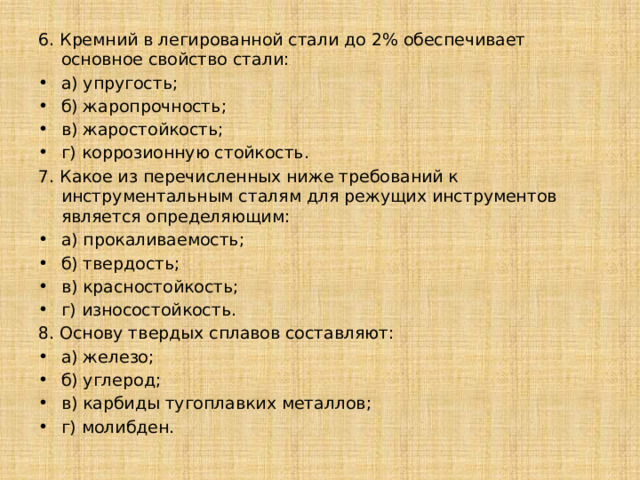 6. Кремний в легированной стали до 2% обеспечивает основное свойство стали: а) упругость; б) жаропрочность; в) жаростойкость; г) коррозионную стойкость. 7. Какое из перечисленных ниже требований к инструментальным сталям для режущих инструментов является определяющим: a) прокаливаемость; б) твердость; в) красностойкость; г) износостойкость. 8. Основу твердых сплавов составляют: а) железо; б) углерод; в) карбиды тугоплавких металлов; г) молибден. 