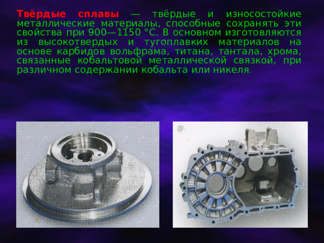 Твёрдые сплавы — твёрдые и износостойкие металлические материалы, способные сохранять эти свойства при 900—1150 °C. В основном изготовляются из высокотвердых и тугоплавких материалов на основе карбидов вольфрама, титана, тантала, хрома, связанные кобальтовой металлической связкой, при различном содержании кобальта или никеля . 