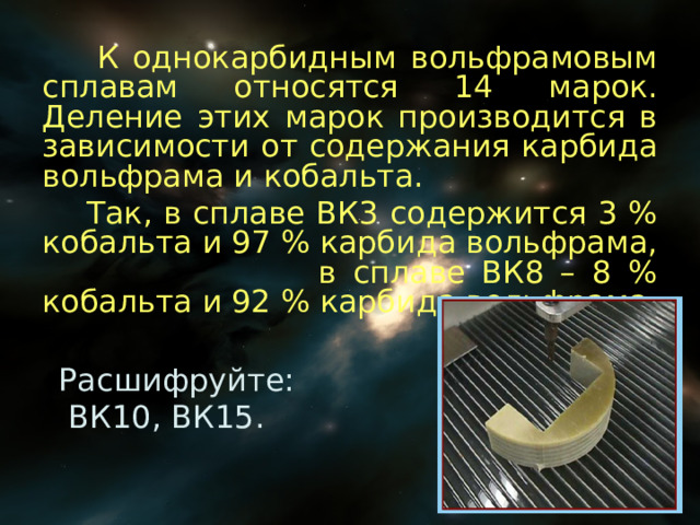  К однокарбидным вольфрамовым сплавам относятся 14 марок. Деление этих марок производится в зависимости от содержания карбида вольфрама и кобальта.  Так, в сплаве ВК3 содержится 3 % кобальта и 97 % карбида вольфрама, в сплаве ВК8 – 8 % кобальта и 92 % карбида вольфрама. Расшифруйте:  ВК10, ВК15. 
