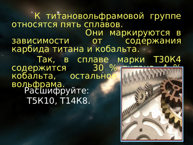  К титановольфрамовой группе относятся пять сплавов. Они маркируются в зависимости от содержания карбида титана и кобальта.  Так, в сплаве марки Т30К4 содержится 30 % титана, 4 % кобальта, остальное – карбид вольфрама. Расшифруйте:  Т5К10, Т14К8. 