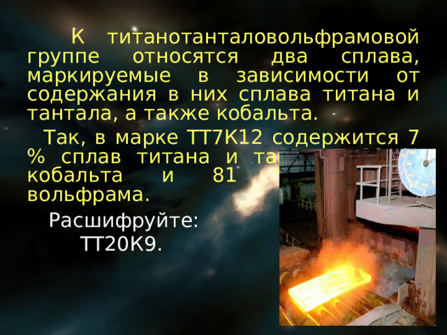  К титанотанталовольфрамовой группе относятся два сплава, маркируемые в зависимости от содержания в них сплава титана и тантала, а также кобальта.  Так, в марке ТТ7К12 содержится 7 % сплав титана и тантала, 12 % кобальта и 81 % карбида вольфрама. Расшифруйте:  ТТ20К9. 