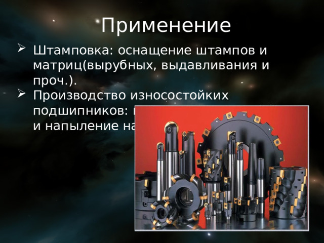 Применение Штамповка: оснащение штампов и матриц(вырубных, выдавливания и проч.). Производство износостойких подшипников: шарики, ролики, обоймы и напыление на сталь. 