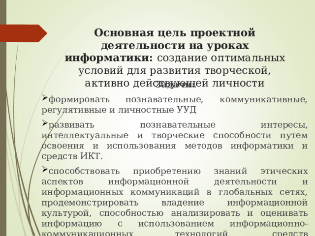  Основная цель проектной деятельности на уроках информатики: создание оптимальных условий для развития творческой, активно действующей личности Задачи: формировать познавательные, коммуникативные, регулятивные и личностные УУД развивать познавательные интересы, интеллектуальные и творческие способности путем освоения и использования методов информатики и средств ИКТ. способствовать приобретению знаний этических аспектов информационной деятельности и информационных коммуникаций в глобальных сетях, продемонстрировать владение информационной культурой, способностью анализировать и оценивать информацию с использованием информационно-коммуникационных технологий, средств образовательных и социальных коммуникаций. 