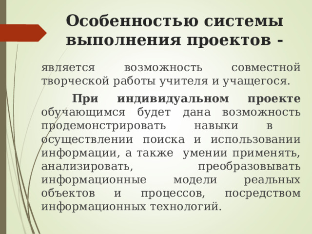 Особенностью системы выполнения проектов -   является возможность совместной творческой работы учителя и учащегося.   При индивидуальном проекте обучающимся будет дана возможность продемонстрировать навыки в осуществлении поиска и использовании информации, а также умении применять, анализировать, преобразовывать информационные модели реальных объектов и процессов, посредством информационных технологий. 
