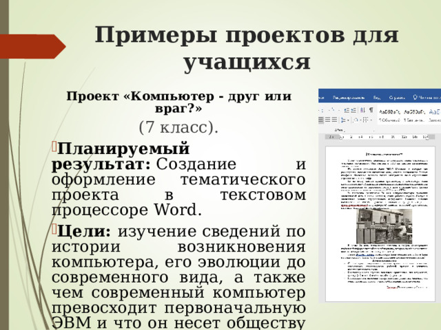 Примеры проектов для учащихся   Проект «Компьютер - друг или враг?» (7 класс). Планируемый результат:  Создание и оформление тематического проекта в текстовом процессоре Word. Цели: изучение сведений по истории возникновения компьютера, его эволюции до современного вида, а также чем современный компьютер превосходит первоначальную ЭВМ и что он несет обществу в большей степени - вред или пользу. 