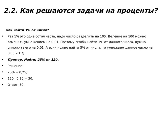  2.2. Как решаются задачи на проценты?    Как найти 1% от числа? Раз 1% это одна сотая часть, надо число разделить на 100. Деление на 100 можно заменить умножением на 0,01. Поэтому, чтобы найти 1% от данного числа, нужно умножить его на 0,01. А если нужно найти 5% от числа, то умножаем данное число на 0,05 и т.д. Пример. Найти: 25% от 120. Решение: 25% = 0,25; 120 . 0,25 = 30. Ответ: 30. 