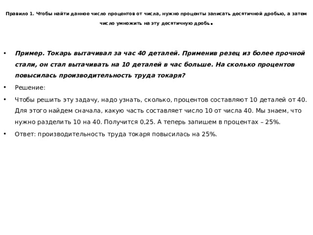   Правило 1. Чтобы найти данное число процентов от числа, нужно проценты записать десятичной дробью, а затем число умножить на эту десятичную дробь .   Пример. Токарь вытачивал за час 40 деталей. Применив резец из более прочной стали, он стал вытачивать на 10 деталей в час больше. На сколько процентов повысилась производительность труда токаря? Решение: Чтобы решить эту задачу, надо узнать, сколько, процентов составляют 10 деталей от 40. Для этого найдем сначала, какую часть составляет число 10 от числа 40. Мы знаем, что нужно разделить 10 на 40. Получится 0,25. А теперь запишем в процентах – 25%. Ответ: производительность труда токаря повысилась на 25%. 