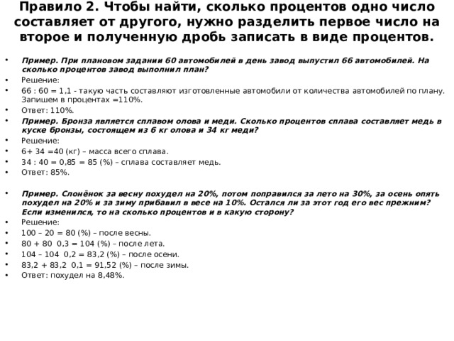 Правило 2. Чтобы найти, сколько процентов одно число составляет от другого, нужно разделить первое число на второе и полученную дробь записать в виде процентов.   Пример. При плановом задании 60 автомобилей в день завод выпустил 66 автомобилей. На сколько процентов завод выполнил план? Решение: 66 : 60 = 1,1 - такую часть составляют изготовленные автомобили от количества автомобилей по плану. Запишем в процентах =110%. Ответ: 110%. Пример. Бронза является сплавом олова и меди. Сколько процентов сплава составляет медь в куске бронзы, состоящем из 6 кг олова и 34 кг меди? Решение: 6+ 34 =40 (кг) – масса всего сплава. 34 : 40 = 0,85 = 85 (%) – сплава составляет медь. Ответ: 85%. Пример. Слонёнок за весну похудел на 20%, потом поправился за лето на 30%, за осень опять похудел на 20% и за зиму прибавил в весе на 10%. Остался ли за этот год его вес прежним? Если изменился, то на сколько процентов и в какую сторону? Решение: 100 – 20 = 80 (%) – после весны. 80 + 80 0,3 = 104 (%) – после лета. 104 – 104 0,2 = 83,2 (%) – после осени. 83,2 + 83,2 0,1 = 91,52 (%) – после зимы. Ответ: похудел на 8,48%. 