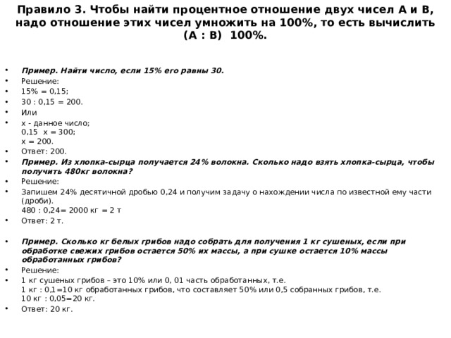 Правило 3. Чтобы найти процентное отношение двух чисел А и В, надо отношение этих чисел умножить на 100%, то есть вычислить (А : В) 100%.   Пример. Найти число, если 15% его равны 30. Решение: 15% = 0,15; 30 : 0,15 = 200. Или х - данное число;  0,15 х = 300;  х = 200. Ответ: 200. Пример. Из хлопка-сырца получается 24% волокна. Сколько надо взять хлопка-сырца, чтобы получить 480кг волокна? Решение: Запишем 24% десятичной дробью 0,24 и получим задачу о нахождении числа по известной ему части (дроби).  480 : 0,24= 2000 кг = 2 т Ответ: 2 т. Пример. Сколько кг белых грибов надо собрать для получения 1 кг сушеных, если при обработке свежих грибов остается 50% их массы, а при сушке остается 10% массы обработанных грибов? Решение: 1 кг сушеных грибов – это 10% или 0, 01 часть обработанных, т.е.  1 кг : 0,1=10 кг обработанных грибов, что составляет 50% или 0,5 собранных грибов, т.е.  10 кг : 0,05=20 кг. Ответ: 20 кг. 