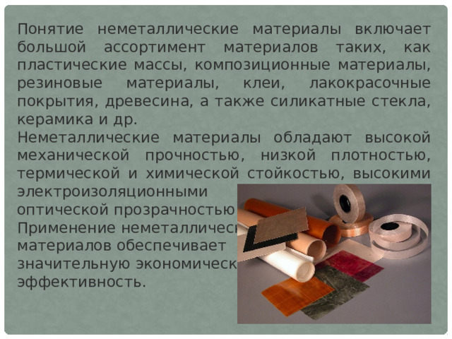 Понятие неметаллические материалы включает большой ассортимент материалов таких, как пластические массы, композиционные материалы, резиновые материалы, клеи, лакокрасочные покрытия, древесина, а также силикатные стекла, керамика и др. Неметаллические материалы обладают высокой механической прочностью, низкой плотностью, термической и химической стойкостью, высокими электроизоляционными характеристиками, оптической прозрачностью и т. п. Применение неметаллических материалов обеспечивает значительную экономическую эффективность. 
