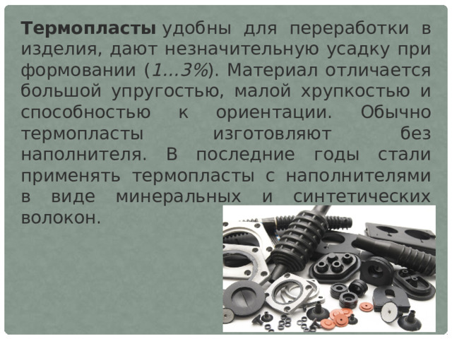 Термопласты  удобны для переработки в изделия, дают незначительную усадку при формовании ( 1…3% ). Материал отличается большой упругостью, малой хрупкостью и способностью к ориентации. Обычно термопласты изготовляют без наполнителя. В последние годы стали применять термопласты с наполнителями в виде минеральных и синтетических волокон. 