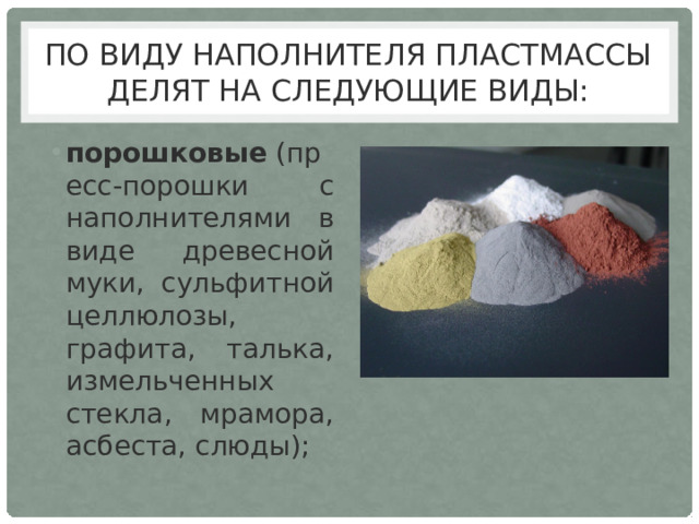По виду наполнителя пластмассы делят на следующие виды: порошковые  (пресс-порошки с наполнителями в виде древесной муки, сульфитной целлюлозы, графита, талька, измельченных стекла, мрамора, асбеста, слюды); 
