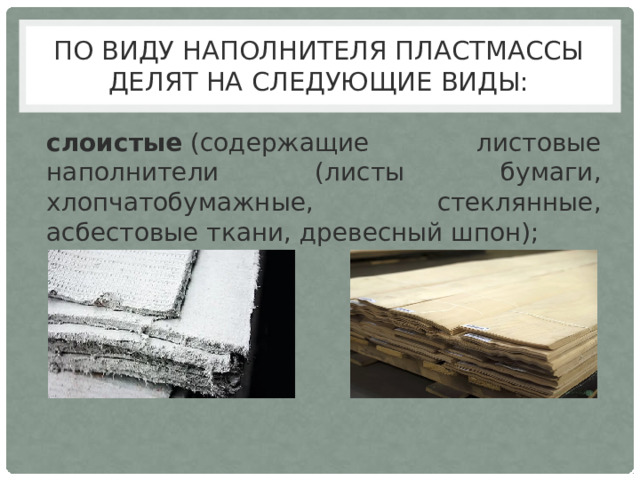 По виду наполнителя пластмассы делят на следующие виды: слоистые  (содержащие листовые наполнители (листы бумаги, хлопчатобумажные, стеклянные, асбестовые ткани, древесный шпон); 