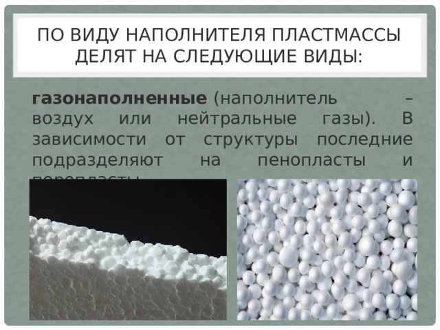 По виду наполнителя пластмассы делят на следующие виды: газонаполненные  (наполнитель – воздух или нейтральные газы). В зависимости от структуры последние подразделяют на пенопласты и поропласты. 