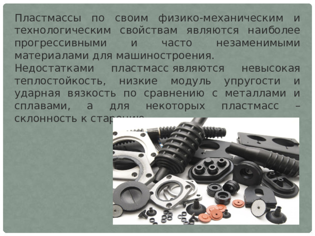 Пластмассы по своим физико-механическим и технологическим свойствам являются наиболее прогрессивными и часто незаменимыми материалами для машиностроения. Недостатками пластмасс являются невысокая теплостойкость, низкие модуль упругости и ударная вязкость по сравнению с металлами и сплавами, а для некоторых пластмасс – склонность к старению. 