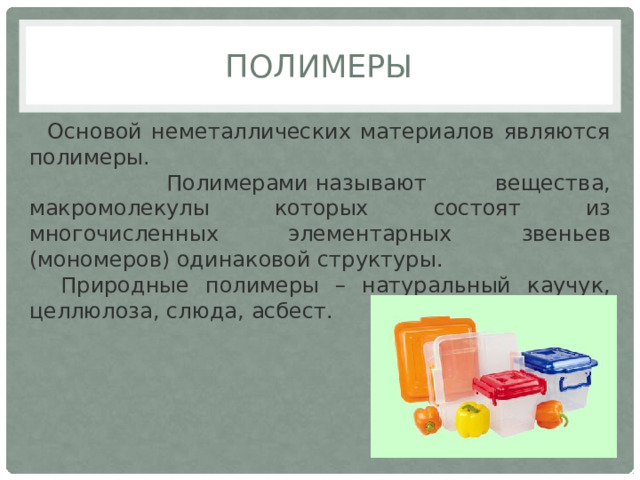 Полимеры  Основой неметаллических материалов являются полимеры.  Полимерами называют вещества, макромолекулы которых состоят из многочисленных элементарных звеньев (мономеров) одинаковой структуры.  Природные полимеры – натуральный каучук, целлюлоза, слюда, асбест. 