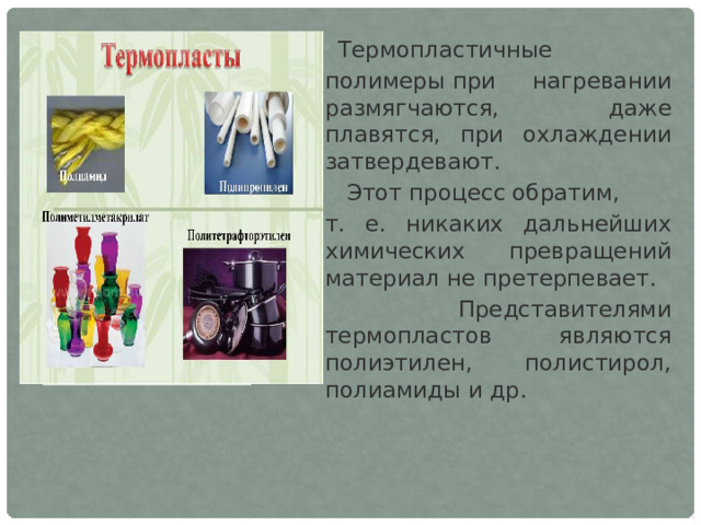 Термопластичные полимеры при нагревании размягчаются, даже плавятся, при охлаждении затвердевают.  Этот процесс обратим, т. е. никаких дальнейших химических превращений материал не претерпевает.  Представителями термопластов являются полиэтилен, полистирол, полиамиды и др. 