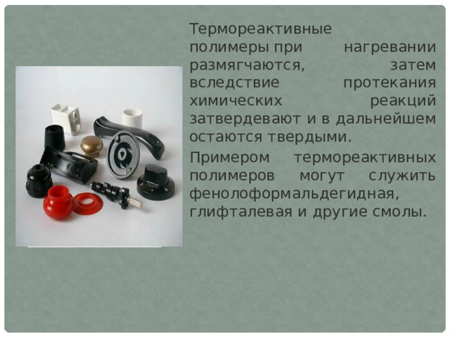 Термореактивные полимеры при нагревании размягчаются, затем вследствие протекания химических реакций затвердевают и в дальнейшем остаются твердыми. Примером термореактивных полимеров могут служить фенолоформальдегидная, глифталевая и другие смолы. 