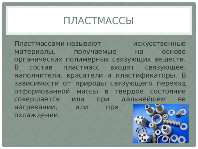пластмассы Пластмассами называют искусственные материалы, получаемые на основе органических полимерных связующих веществ. В состав пластмасс входят связующее, наполнители, красители и пластификаторы. В зависимости от природы связующего переход отформованной массы в твердое состояние совершается или при дальнейшем ее нагревании, или при последующем охлаждении. 