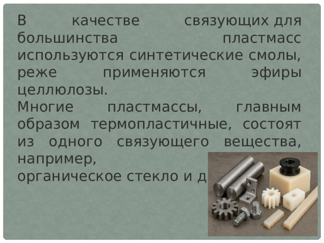 В качестве связующих для большинства пластмасс используются синтетические смолы, реже применяются эфиры целлюлозы. Многие пластмассы, главным образом термопластичные, состоят из одного связующего вещества, например, полиэтилен, органическое стекло и др. 