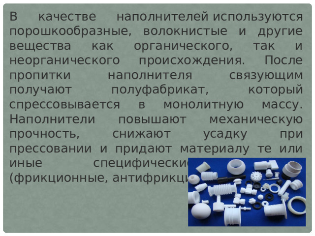 В качестве наполнителей используются порошкообразные, волокнистые и другие вещества как органического, так и неорганического происхождения. После пропитки наполнителя связующим получают полуфабрикат, который спрессовывается в монолитную массу. Наполнители повышают механическую прочность, снижают усадку при прессовании и придают материалу те или иные специфические свойства (фрикционные, антифрикционные и т. д.). 