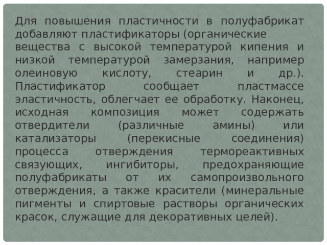 Для повышения пластичности в полуфабрикат добавляют пластификаторы (органические вещества с высокой температурой кипения и низкой температурой замерзания, например олеиновую кислоту, стеарин и др.). Пластификатор сообщает пластмассе эластичность, облегчает ее обработку. Наконец, исходная композиция может содержать отвердители (различные амины) или катализаторы (перекисные соединения) процесса отверждения термореактивных связующих, ингибиторы, предохраняющие полуфабрикаты от их самопроизвольного отверждения, а также красители (минеральные пигменты и спиртовые растворы органических красок, служащие для декоративных целей). 