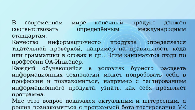 В современном мире конечный продукт должен соответствовать определённым международным стандартам. Качество информационного продукта определяется тщательной проверкой, например на правильность кода или грамматики в словах и др.. Этим занимаются люди по профессии QA-Инженер. Каждый обучающийся в условиях бурного расцвета информационных технологий может попробовать себя в профессии и познакомиться, например с тестированием информационного продукта, узнать, как себя проявляет программа. Мне этот вопрос показался актуальным и интересным, я решил познакомиться с программой бета-тестирования VK Testers. 
