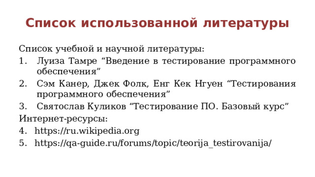 Список использованной литературы Список учебной и научной литературы: Луиза Тамре “Введение в тестирование программного обеспечения” Сэм Канер, Джек Фолк, Енг Кек Нгуен “Тестирования программного обеспечения” Святослав Куликов “Тестирование ПО. Базовый курс” Интернет-ресурсы: https://ru.wikipedia.org https://qa-guide.ru/forums/topic/teorija_testirovanija/ 