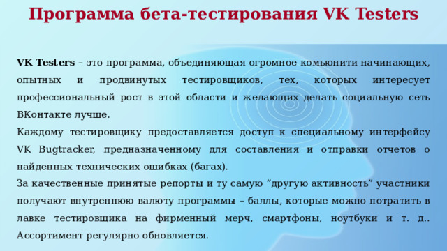 Программа бета-тестирования VK Testers VK Testers – это программа, объединяющая огромное комьюнити начинающих, опытных и продвинутых тестировщиков, тех, которых интересует профессиональный рост в этой области и желающих делать социальную сеть ВКонтакте лучше. Каждому тестировщику предоставляется доступ к специальному интерфейсу VK Bugtracker, предназначенному для составления и отправки отчетов о найденных технических ошибках (багах). За качественные принятые репорты и ту самую “другую активность” участники получают внутреннюю валюту программы – баллы, которые можно потратить в лавке тестировщика на фирменный мерч, смартфоны, ноутбуки и т. д.. Ассортимент регулярно обновляется. 
