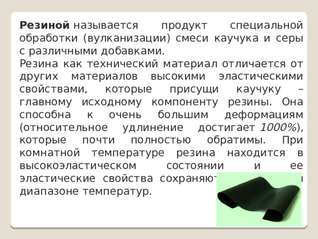 Резиной  называется продукт специальной обработки (вулканизации) смеси каучука и серы с различными добавками. Резина как технический материал отличается от других материалов высокими эластическими свойствами, которые присущи каучуку – главному исходному компоненту резины. Она способна к очень большим деформациям (относительное удлинение достигает  1000% ), которые почти полностью обратимы. При комнатной температуре резина находится в высокоэластическом состоянии и ее эластические свойства сохраняются в широком диапазоне температур. 