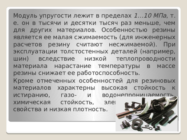 Модуль упругости лежит в пределах  1…10 МПа , т. е. он в тысячи и десятки тысяч раз меньше, чем для других материалов. Особенностью резины является ее малая сжимаемость (для инженерных расчетов резину считают несжимаемой). При эксплуатации толстостенных деталей (например, шин) вследствие низкой теплопроводности материала нарастание температуры в массе резины снижает ее работоспособность. Кроме отмеченных особенностей для резиновых материалов характерны высокая стойкость к истиранию, газо- и водонепроницаемость, химическая стойкость, электроизоляционные свойства и низкая плотность. 